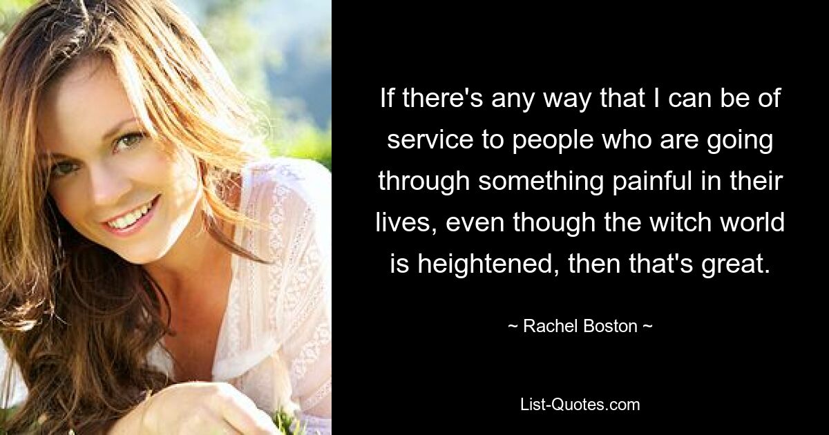 If there's any way that I can be of service to people who are going through something painful in their lives, even though the witch world is heightened, then that's great. — © Rachel Boston