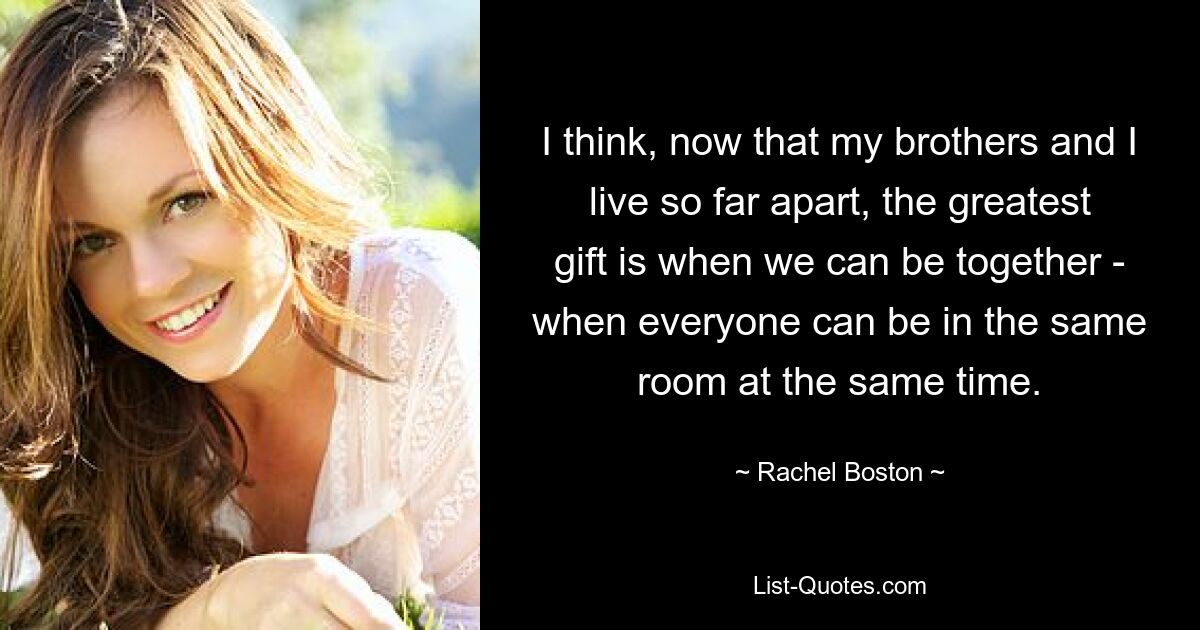 I think, now that my brothers and I live so far apart, the greatest gift is when we can be together - when everyone can be in the same room at the same time. — © Rachel Boston