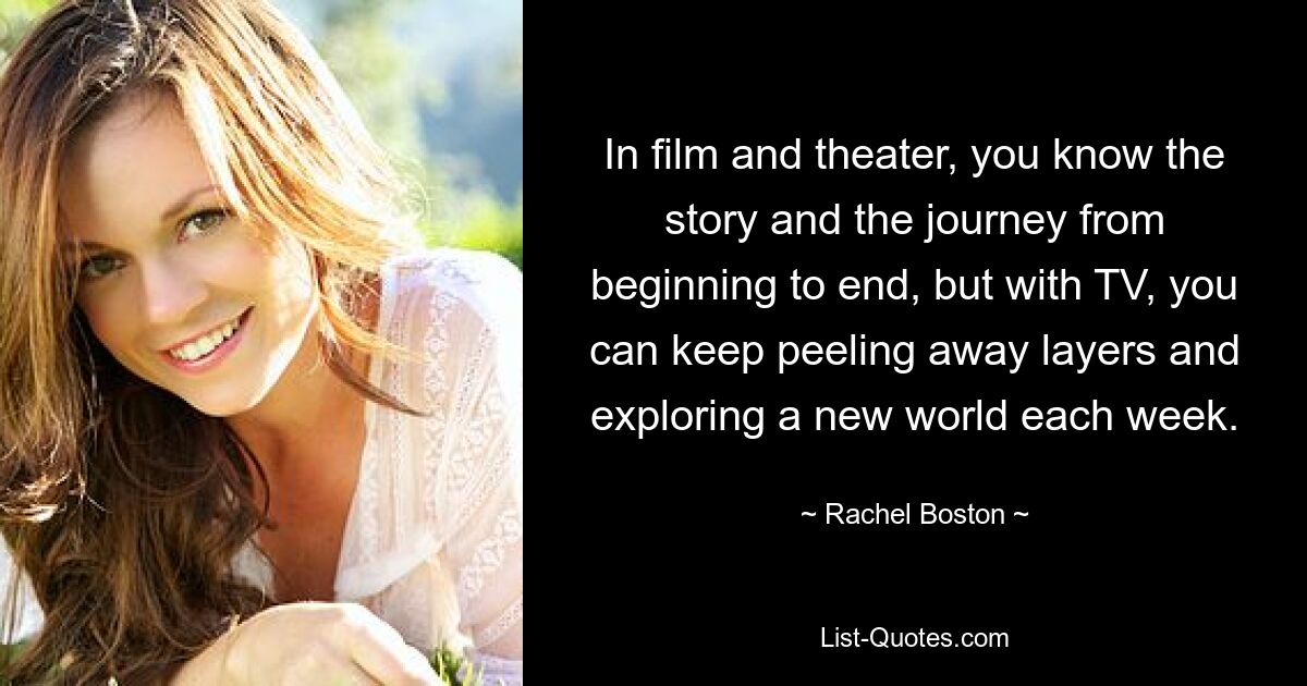 In film and theater, you know the story and the journey from beginning to end, but with TV, you can keep peeling away layers and exploring a new world each week. — © Rachel Boston