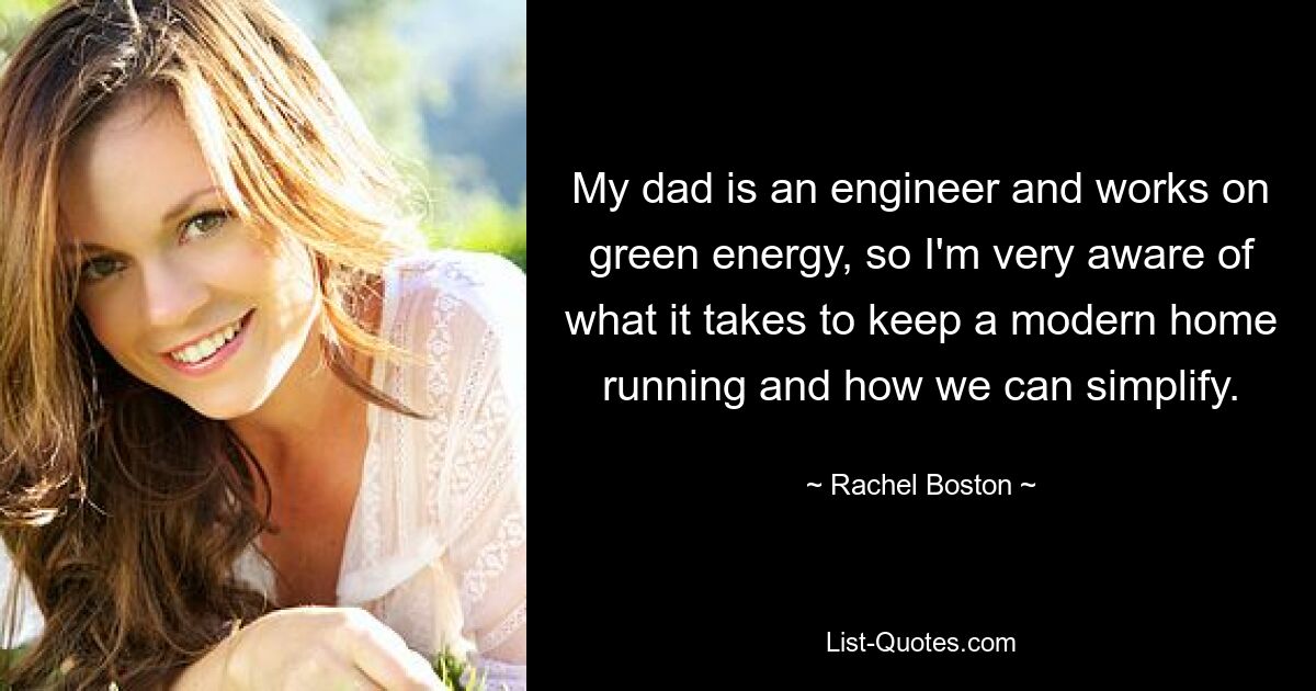 My dad is an engineer and works on green energy, so I'm very aware of what it takes to keep a modern home running and how we can simplify. — © Rachel Boston