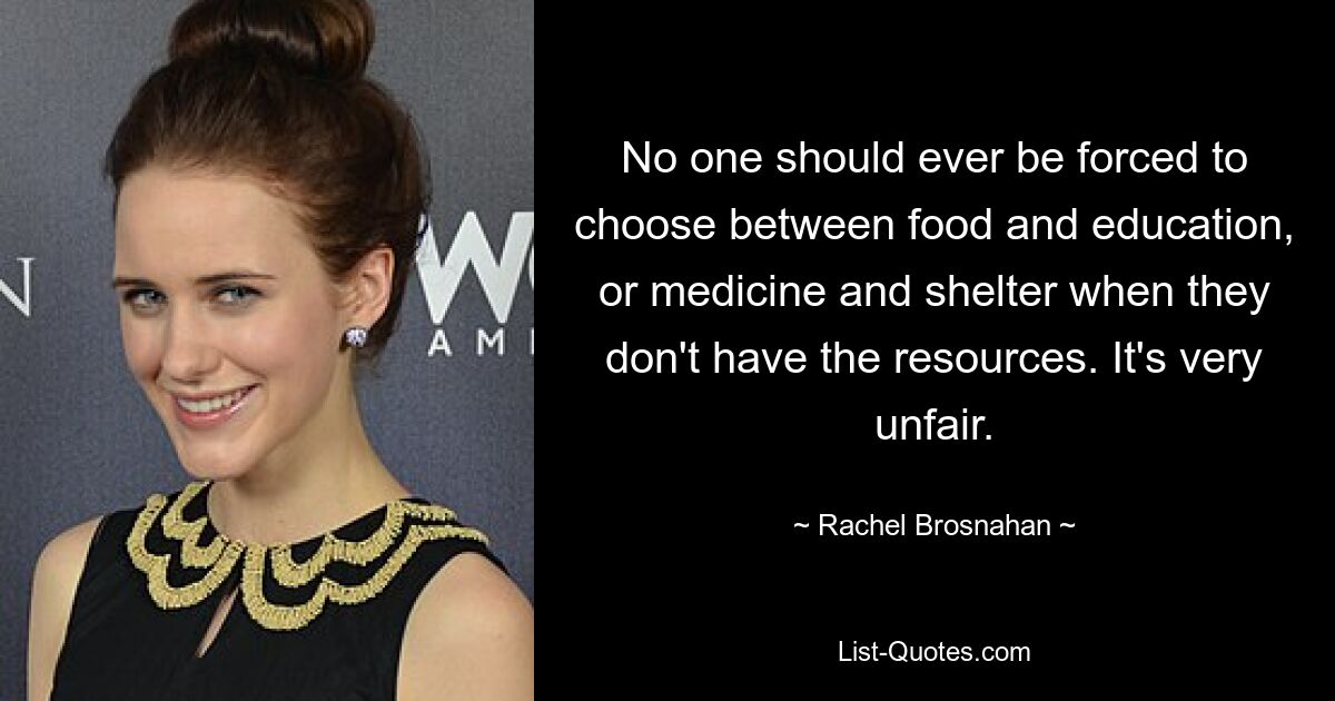 No one should ever be forced to choose between food and education, or medicine and shelter when they don't have the resources. It's very unfair. — © Rachel Brosnahan