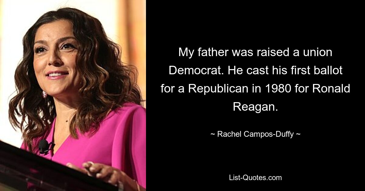 My father was raised a union Democrat. He cast his first ballot for a Republican in 1980 for Ronald Reagan. — © Rachel Campos-Duffy