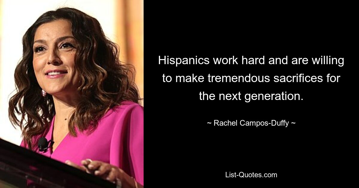 Hispanics work hard and are willing to make tremendous sacrifices for the next generation. — © Rachel Campos-Duffy