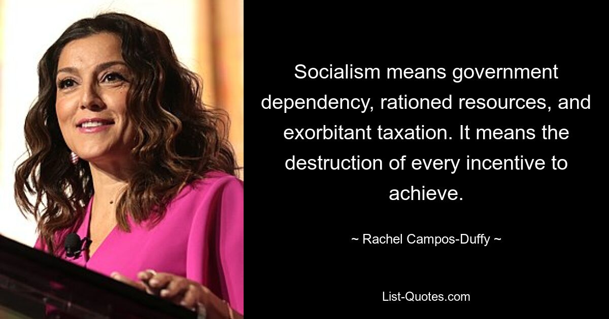 Socialism means government dependency, rationed resources, and exorbitant taxation. It means the destruction of every incentive to achieve. — © Rachel Campos-Duffy