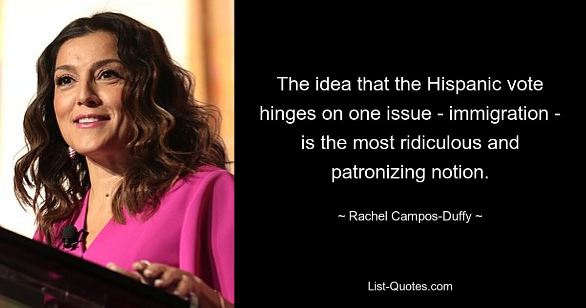 The idea that the Hispanic vote hinges on one issue - immigration - is the most ridiculous and patronizing notion. — © Rachel Campos-Duffy