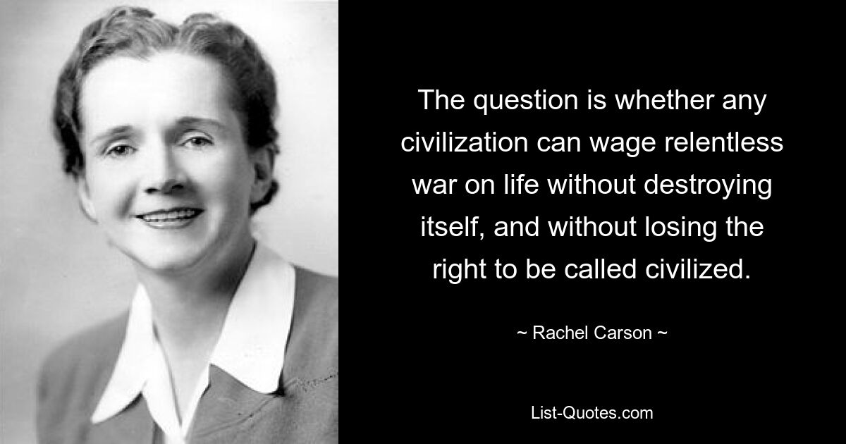 The question is whether any civilization can wage relentless war on life without destroying itself, and without losing the right to be called civilized. — © Rachel Carson