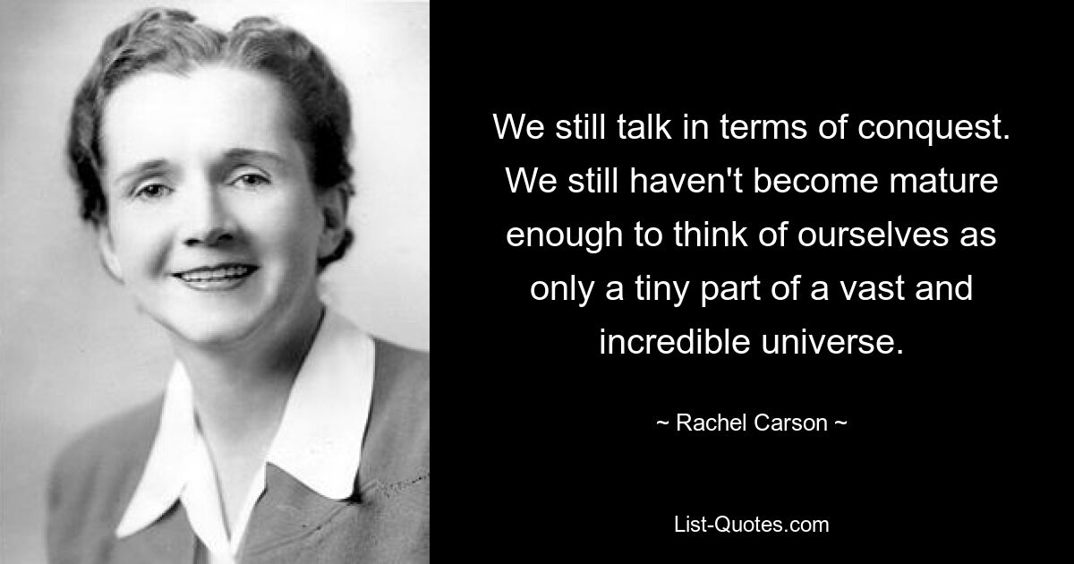 We still talk in terms of conquest. We still haven't become mature enough to think of ourselves as only a tiny part of a vast and incredible universe. — © Rachel Carson