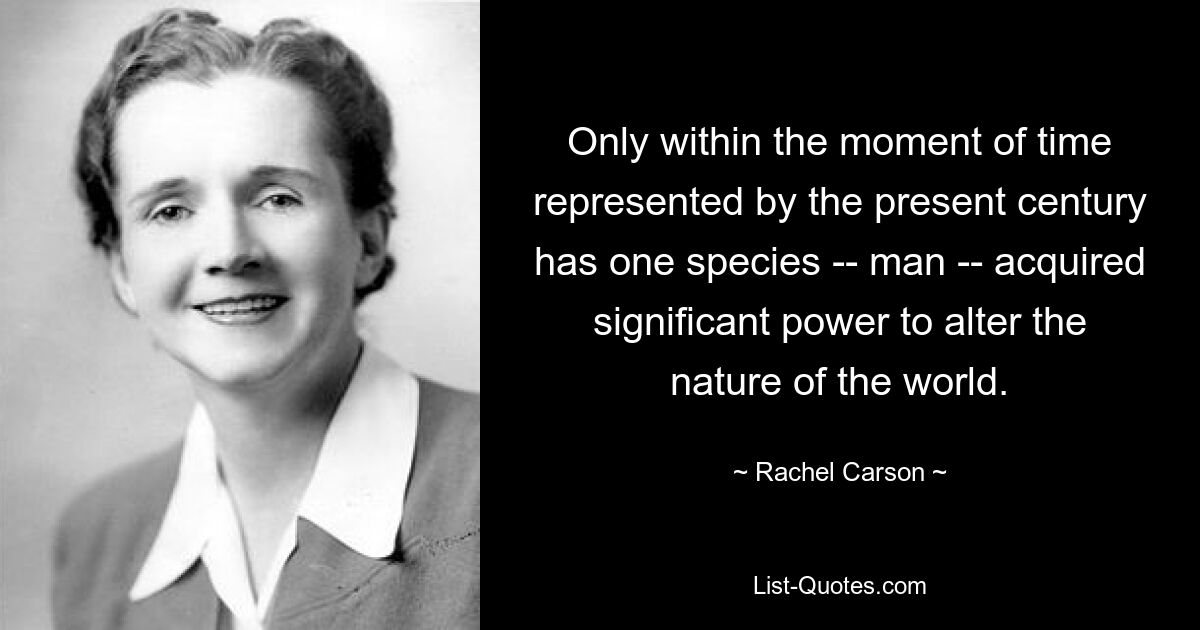 Only within the moment of time represented by the present century has one species -- man -- acquired significant power to alter the nature of the world. — © Rachel Carson