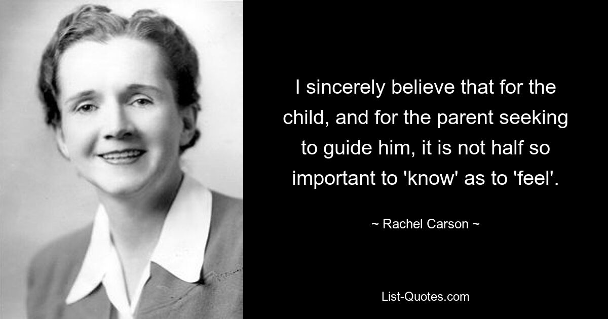 I sincerely believe that for the child, and for the parent seeking to guide him, it is not half so important to 'know' as to 'feel'. — © Rachel Carson