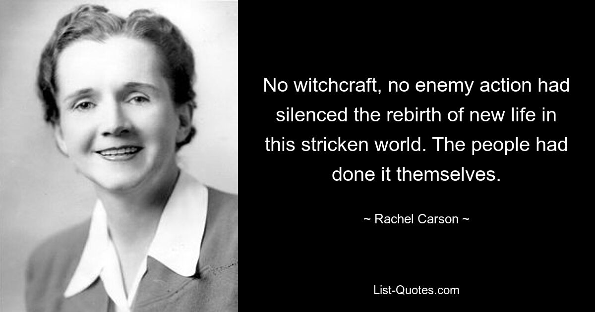 No witchcraft, no enemy action had silenced the rebirth of new life in this stricken world. The people had done it themselves. — © Rachel Carson