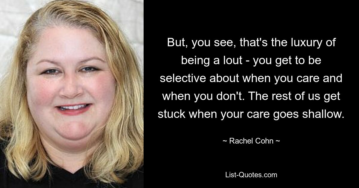 But, you see, that's the luxury of being a lout - you get to be selective about when you care and when you don't. The rest of us get stuck when your care goes shallow. — © Rachel Cohn