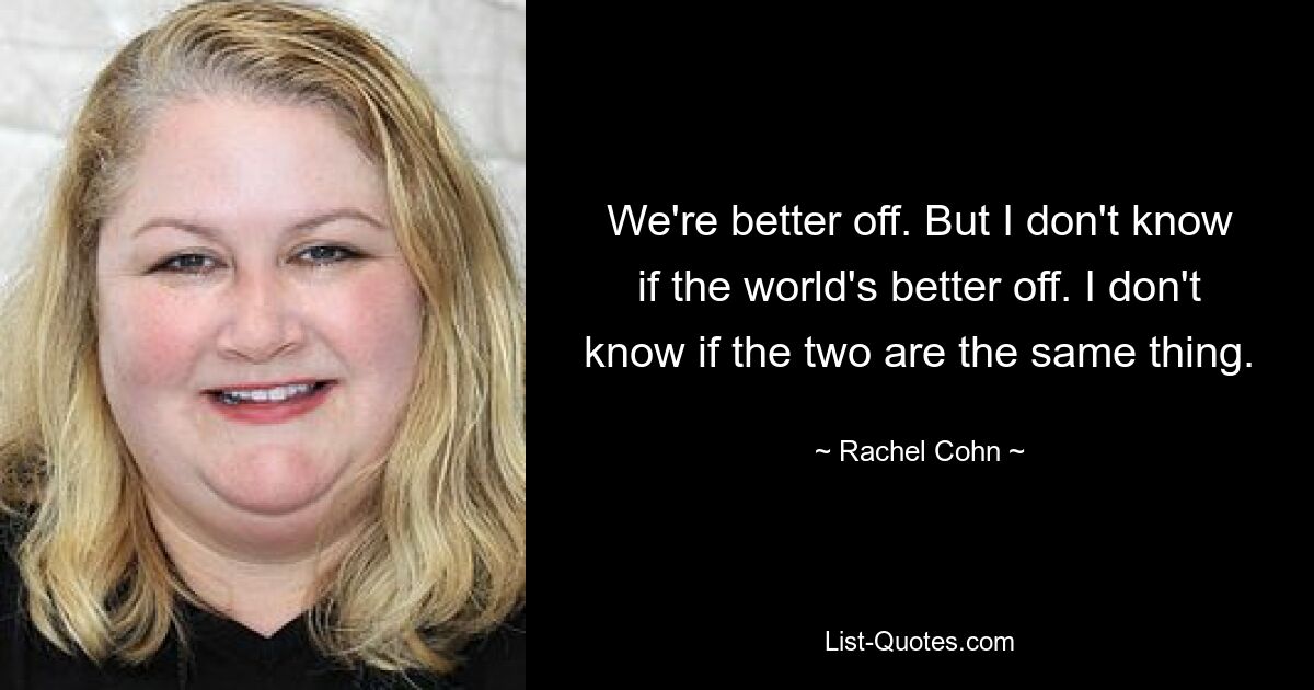 We're better off. But I don't know if the world's better off. I don't know if the two are the same thing. — © Rachel Cohn