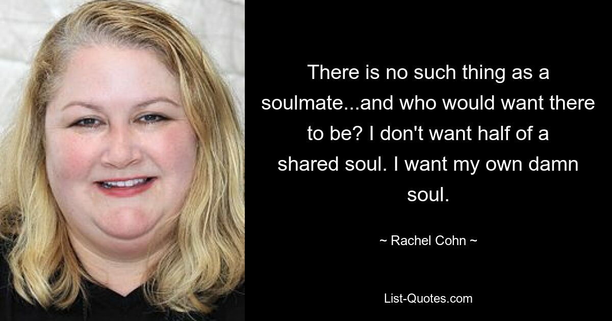 There is no such thing as a soulmate...and who would want there to be? I don't want half of a shared soul. I want my own damn soul. — © Rachel Cohn