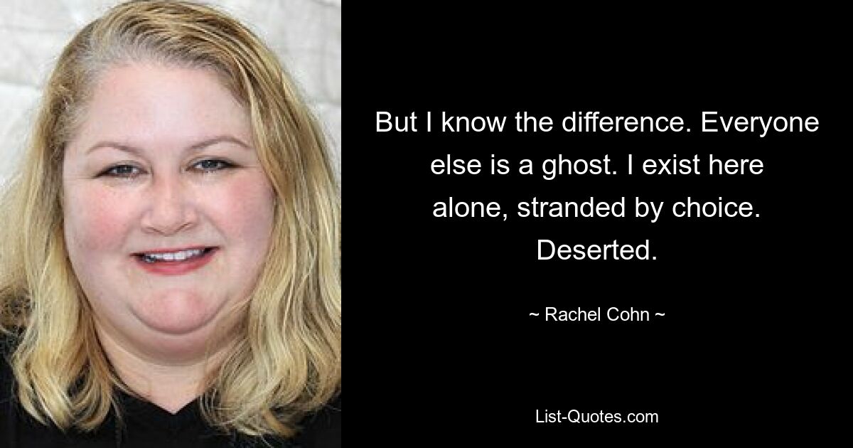 But I know the difference. Everyone else is a ghost. I exist here alone, stranded by choice. Deserted. — © Rachel Cohn