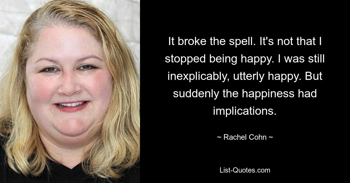 It broke the spell. It's not that I stopped being happy. I was still inexplicably, utterly happy. But suddenly the happiness had implications. — © Rachel Cohn