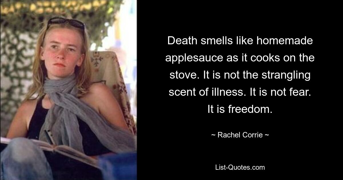 Death smells like homemade applesauce as it cooks on the stove. It is not the strangling scent of illness. It is not fear. It is freedom. — © Rachel Corrie