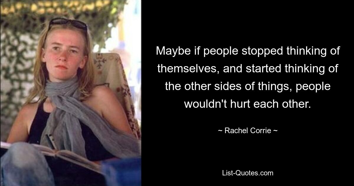 Maybe if people stopped thinking of themselves, and started thinking of the other sides of things, people wouldn't hurt each other. — © Rachel Corrie