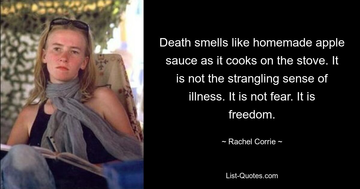 Death smells like homemade apple sauce as it cooks on the stove. It is not the strangling sense of illness. It is not fear. It is freedom. — © Rachel Corrie