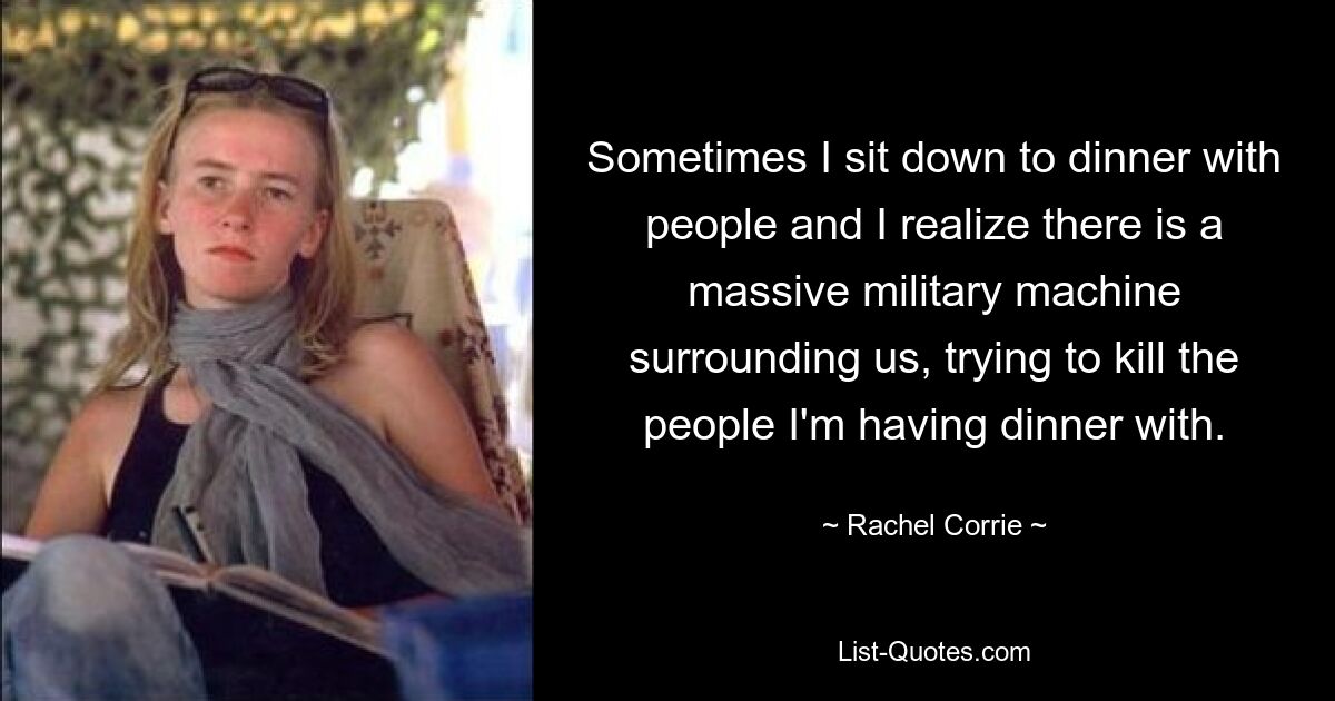 Sometimes I sit down to dinner with people and I realize there is a massive military machine surrounding us, trying to kill the people I'm having dinner with. — © Rachel Corrie