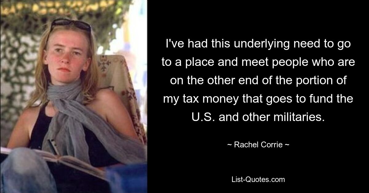 I've had this underlying need to go to a place and meet people who are on the other end of the portion of my tax money that goes to fund the U.S. and other militaries. — © Rachel Corrie