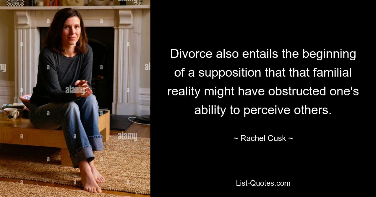 Divorce also entails the beginning of a supposition that that familial reality might have obstructed one's ability to perceive others. — © Rachel Cusk