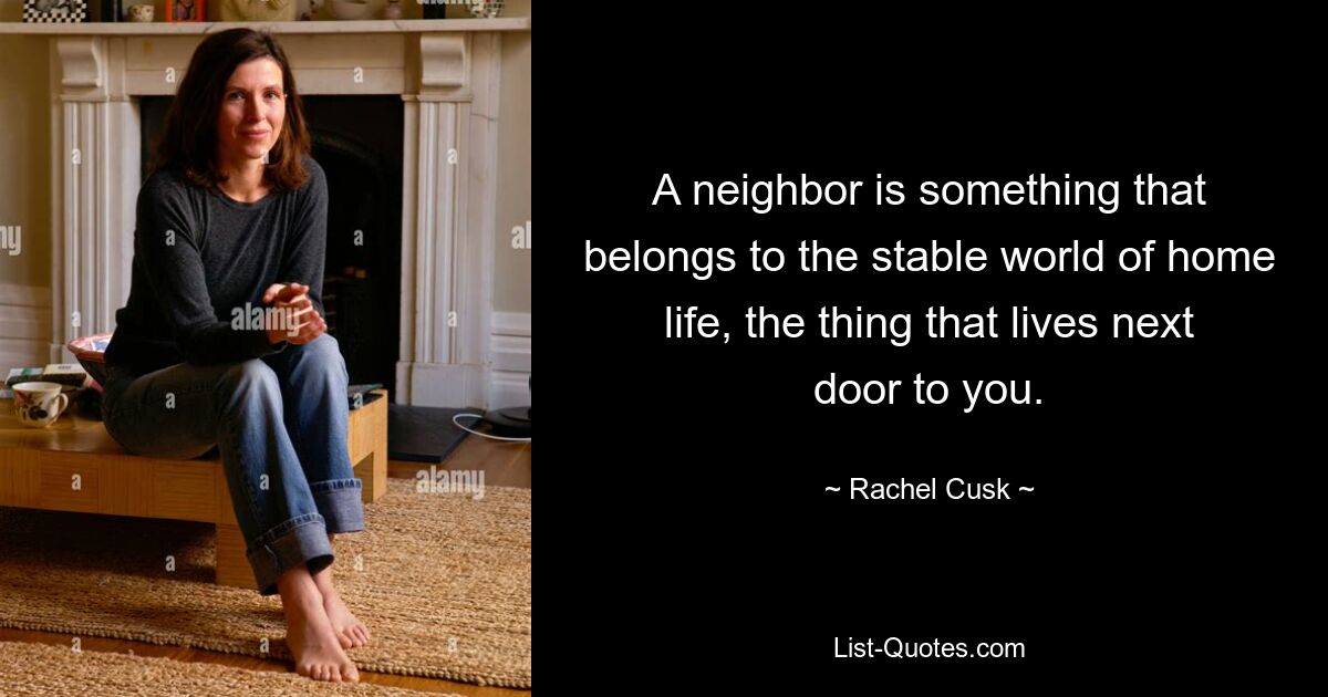 A neighbor is something that belongs to the stable world of home life, the thing that lives next door to you. — © Rachel Cusk