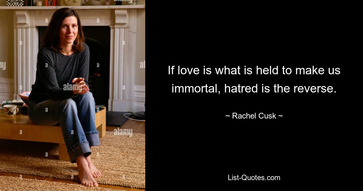 If love is what is held to make us immortal, hatred is the reverse. — © Rachel Cusk