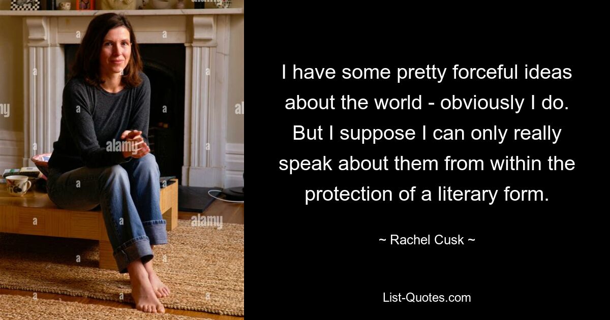 I have some pretty forceful ideas about the world - obviously I do. But I suppose I can only really speak about them from within the protection of a literary form. — © Rachel Cusk