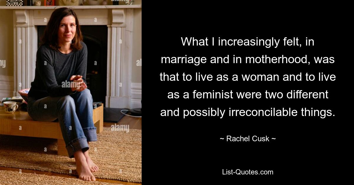 What I increasingly felt, in marriage and in motherhood, was that to live as a woman and to live as a feminist were two different and possibly irreconcilable things. — © Rachel Cusk