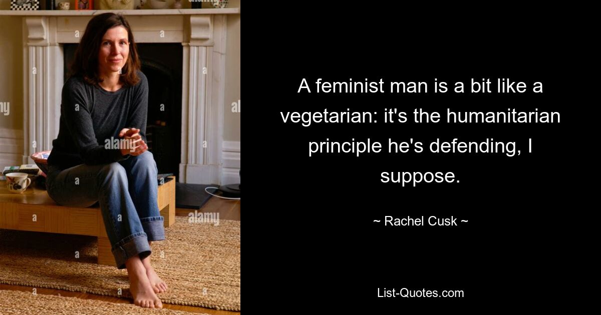 A feminist man is a bit like a vegetarian: it's the humanitarian principle he's defending, I suppose. — © Rachel Cusk