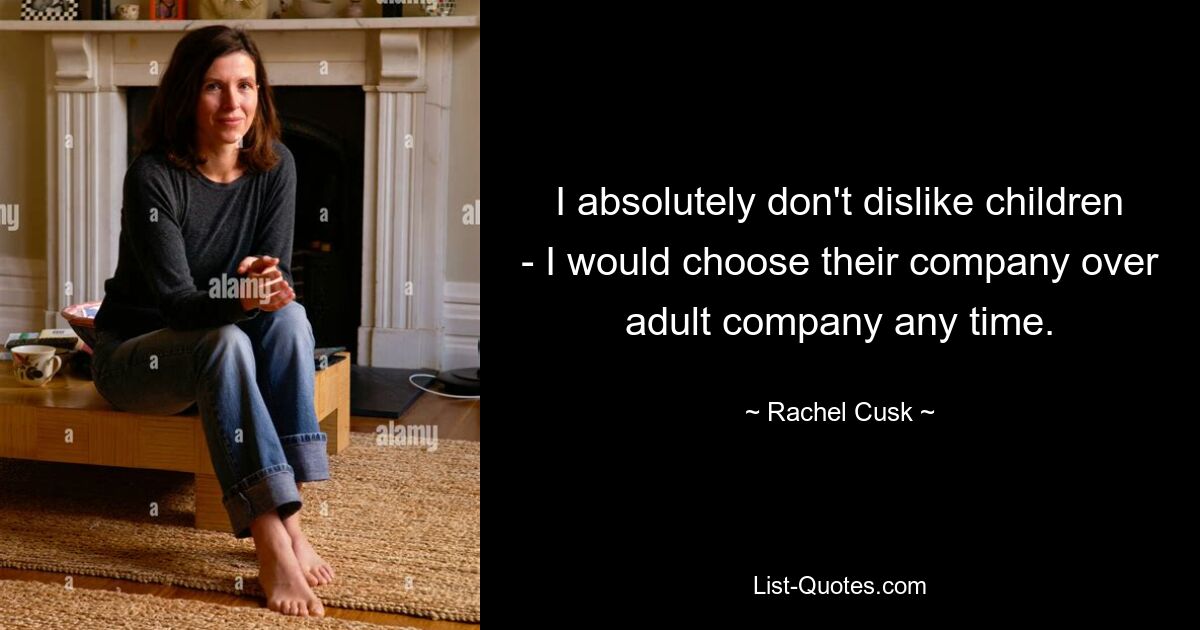 I absolutely don't dislike children - I would choose their company over adult company any time. — © Rachel Cusk