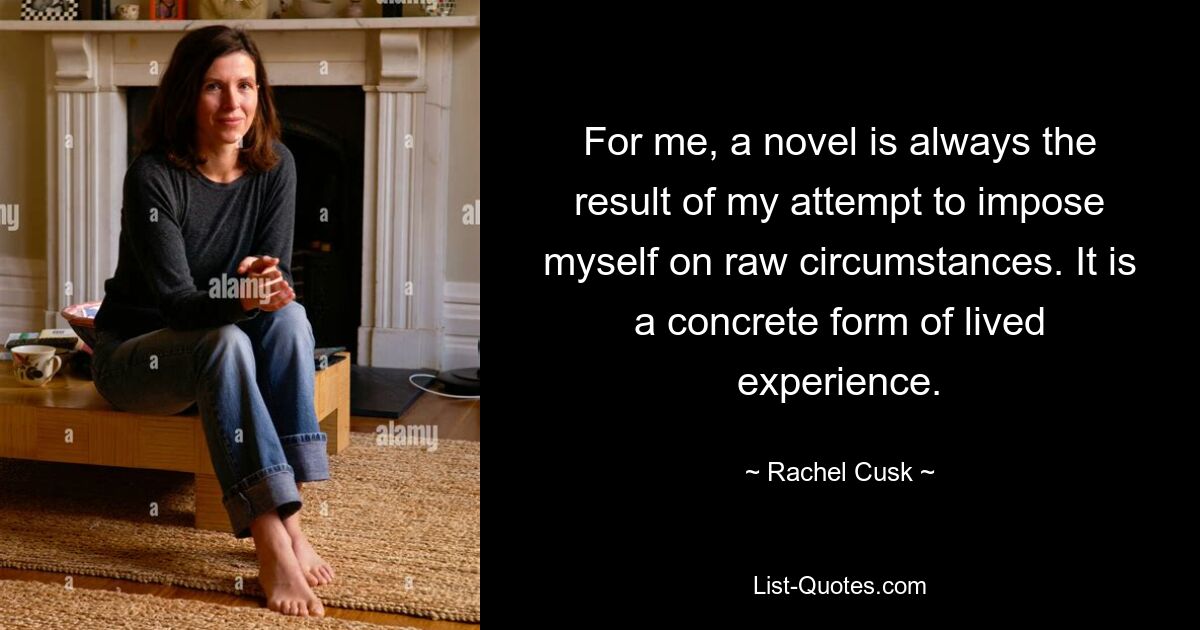 For me, a novel is always the result of my attempt to impose myself on raw circumstances. It is a concrete form of lived experience. — © Rachel Cusk