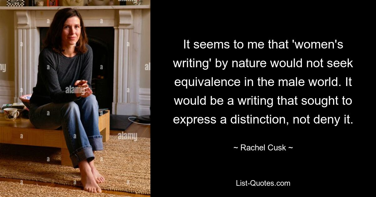 It seems to me that 'women's writing' by nature would not seek equivalence in the male world. It would be a writing that sought to express a distinction, not deny it. — © Rachel Cusk