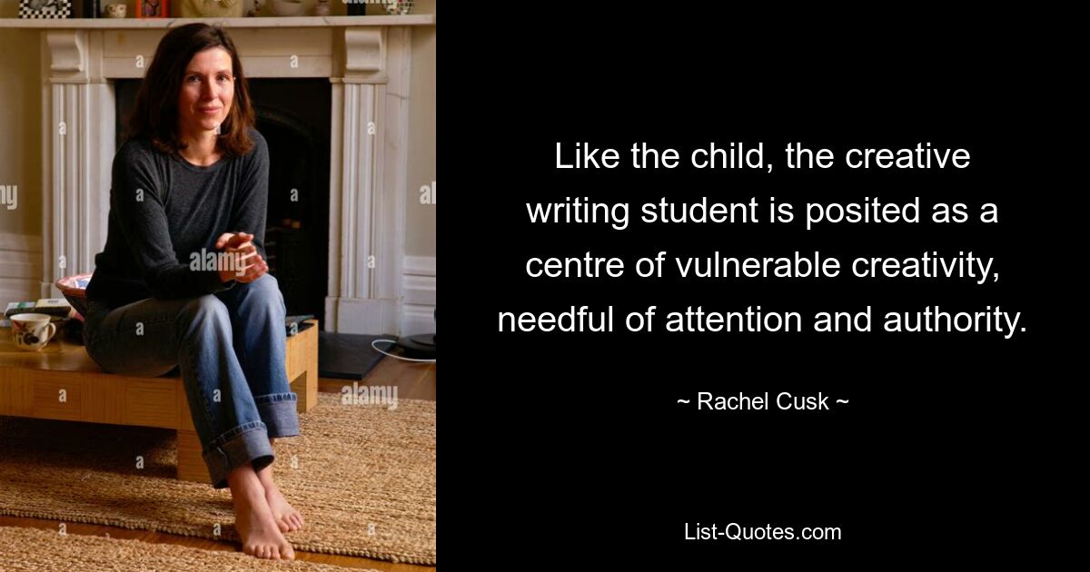 Like the child, the creative writing student is posited as a centre of vulnerable creativity, needful of attention and authority. — © Rachel Cusk