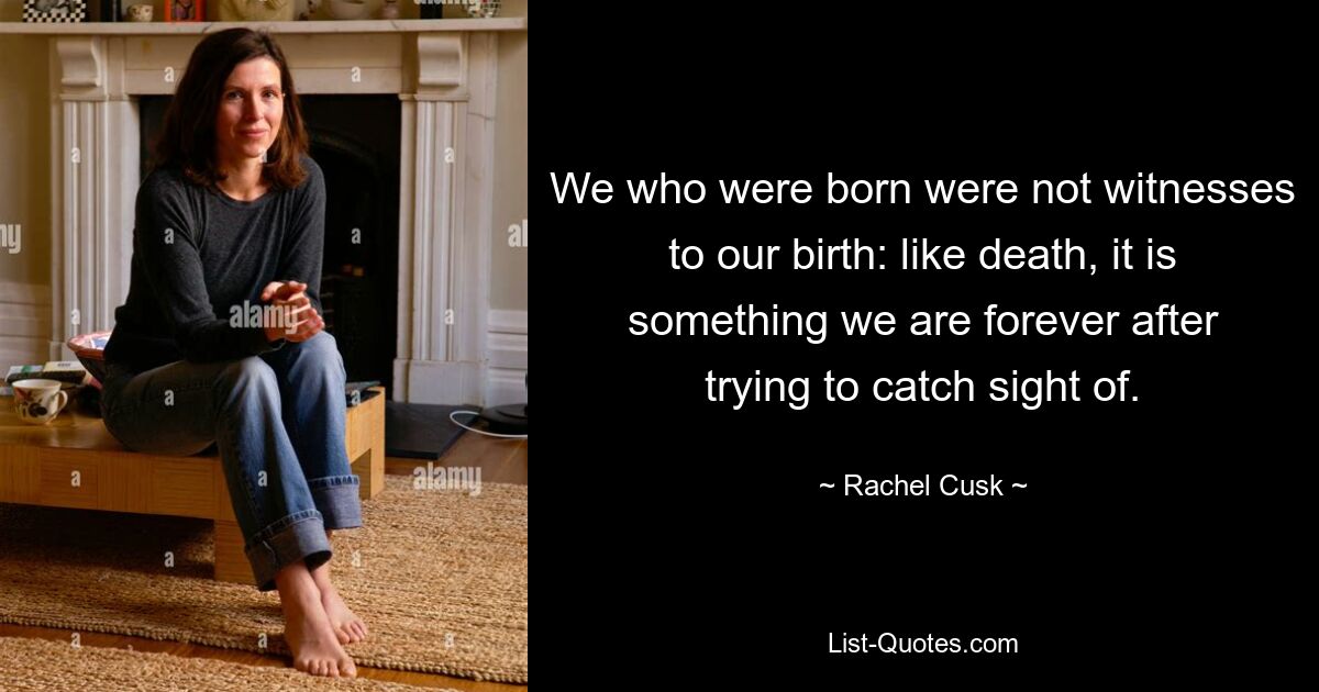 We who were born were not witnesses to our birth: like death, it is something we are forever after trying to catch sight of. — © Rachel Cusk