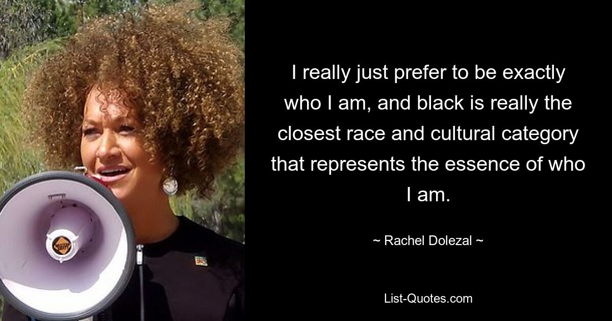 I really just prefer to be exactly who I am, and black is really the closest race and cultural category that represents the essence of who I am. — © Rachel Dolezal