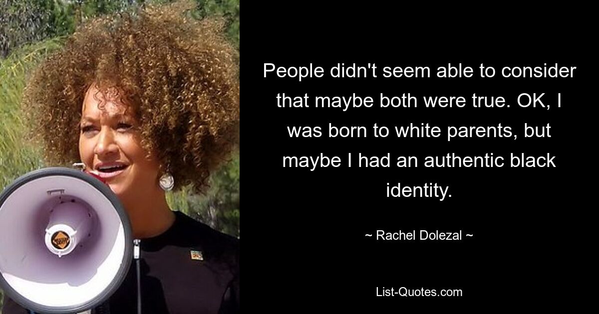 People didn't seem able to consider that maybe both were true. OK, I was born to white parents, but maybe I had an authentic black identity. — © Rachel Dolezal