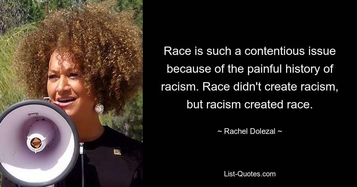 Race is such a contentious issue because of the painful history of racism. Race didn't create racism, but racism created race. — © Rachel Dolezal