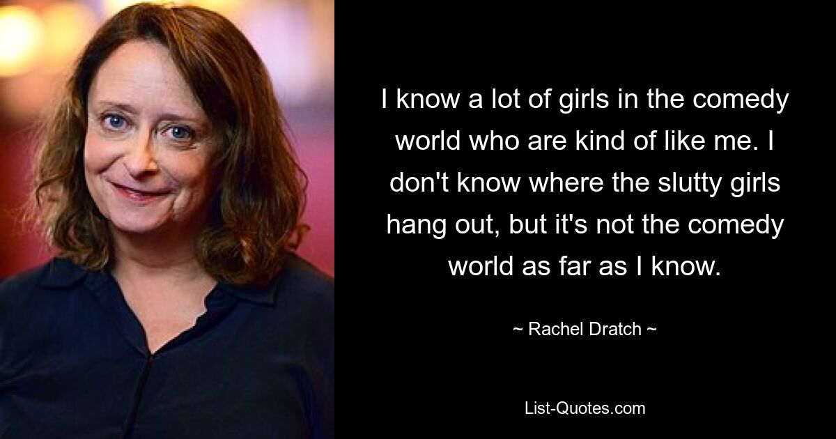 I know a lot of girls in the comedy world who are kind of like me. I don't know where the slutty girls hang out, but it's not the comedy world as far as I know. — © Rachel Dratch