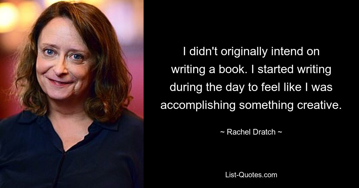 I didn't originally intend on writing a book. I started writing during the day to feel like I was accomplishing something creative. — © Rachel Dratch