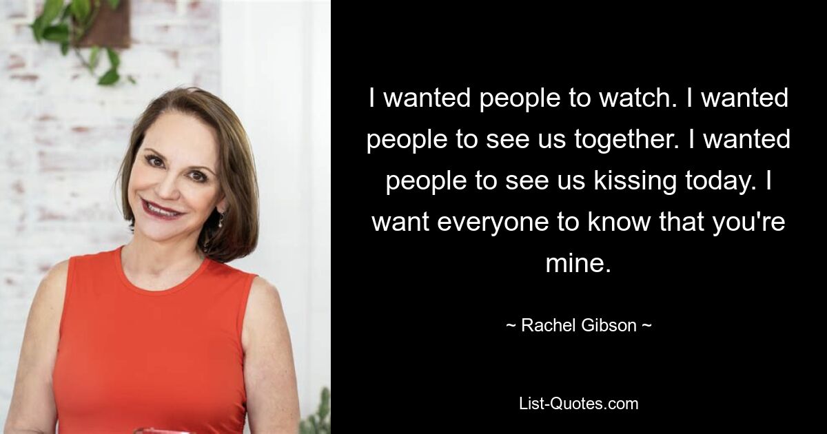 Я хотел, чтобы люди смотрели. Я хотел, чтобы люди увидели нас вместе. Я хотел, чтобы люди увидели, как мы сегодня целуемся. Я хочу, чтобы все знали, что ты мой. — © Рэйчел Гибсон