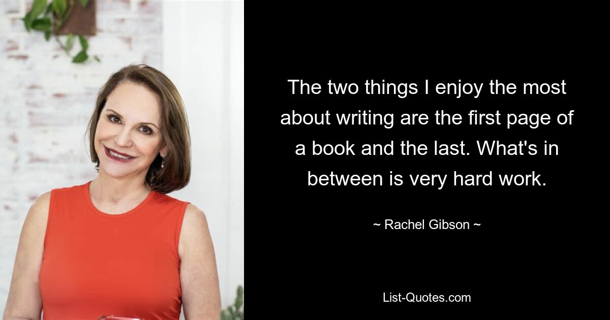 The two things I enjoy the most about writing are the first page of a book and the last. What's in between is very hard work. — © Rachel Gibson