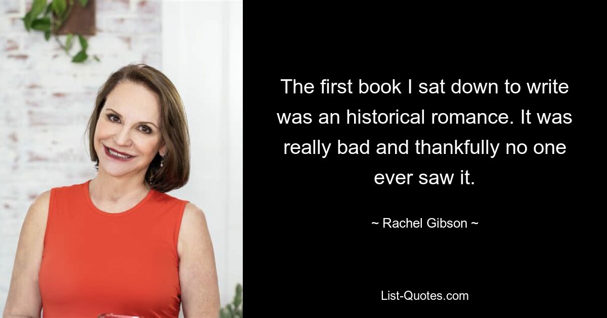 The first book I sat down to write was an historical romance. It was really bad and thankfully no one ever saw it. — © Rachel Gibson