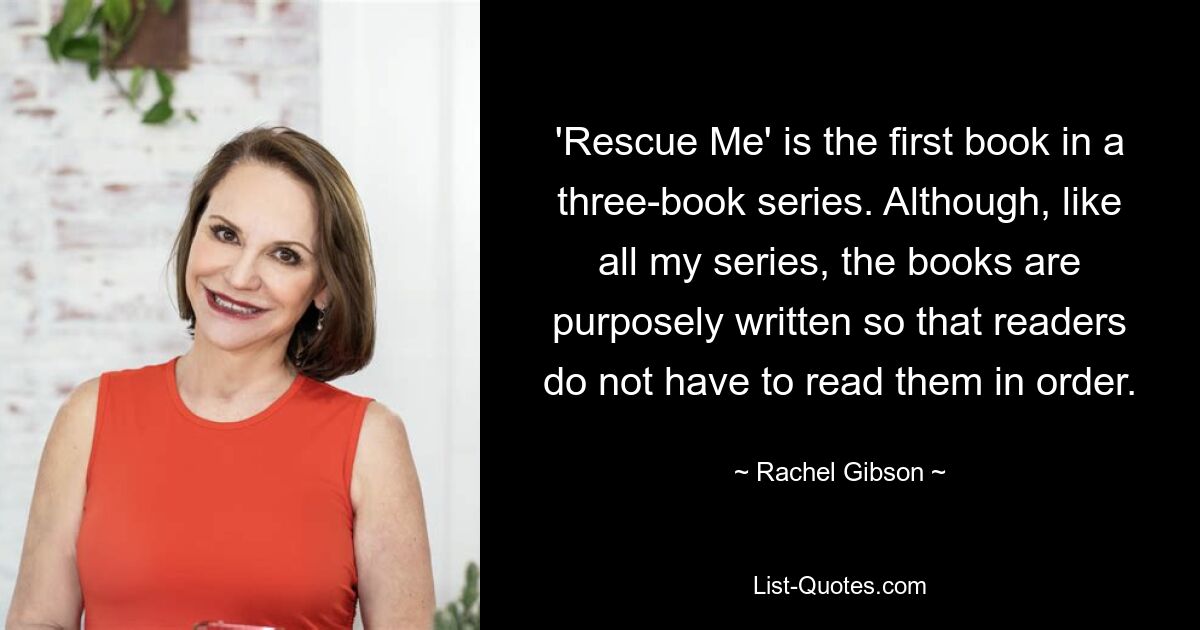 'Rescue Me' is the first book in a three-book series. Although, like all my series, the books are purposely written so that readers do not have to read them in order. — © Rachel Gibson