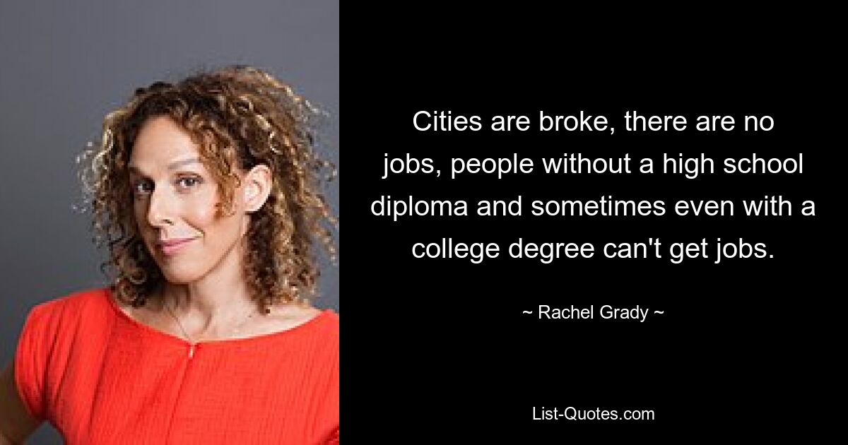 Cities are broke, there are no jobs, people without a high school diploma and sometimes even with a college degree can't get jobs. — © Rachel Grady