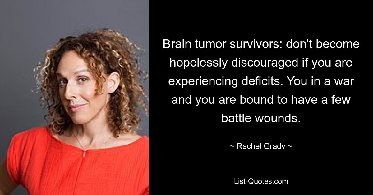 Brain tumor survivors: don't become hopelessly discouraged if you are experiencing deficits. You in a war and you are bound to have a few battle wounds. — © Rachel Grady