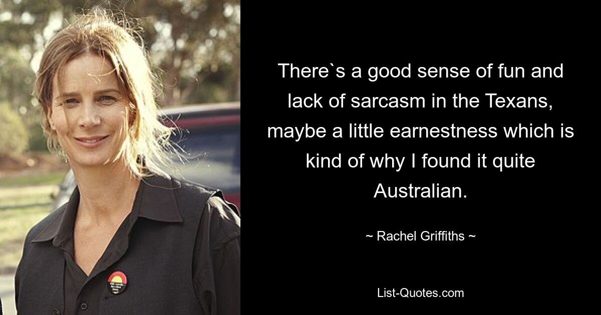 There`s a good sense of fun and lack of sarcasm in the Texans, maybe a little earnestness which is kind of why I found it quite Australian. — © Rachel Griffiths