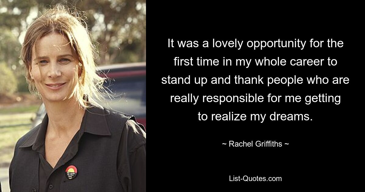 It was a lovely opportunity for the first time in my whole career to stand up and thank people who are really responsible for me getting to realize my dreams. — © Rachel Griffiths