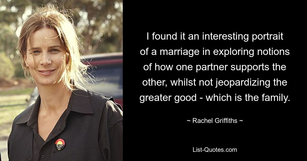 I found it an interesting portrait of a marriage in exploring notions of how one partner supports the other, whilst not jeopardizing the greater good - which is the family. — © Rachel Griffiths