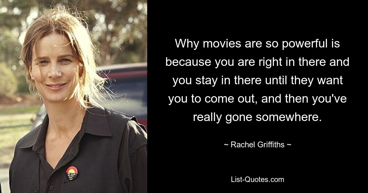 Why movies are so powerful is because you are right in there and you stay in there until they want you to come out, and then you've really gone somewhere. — © Rachel Griffiths